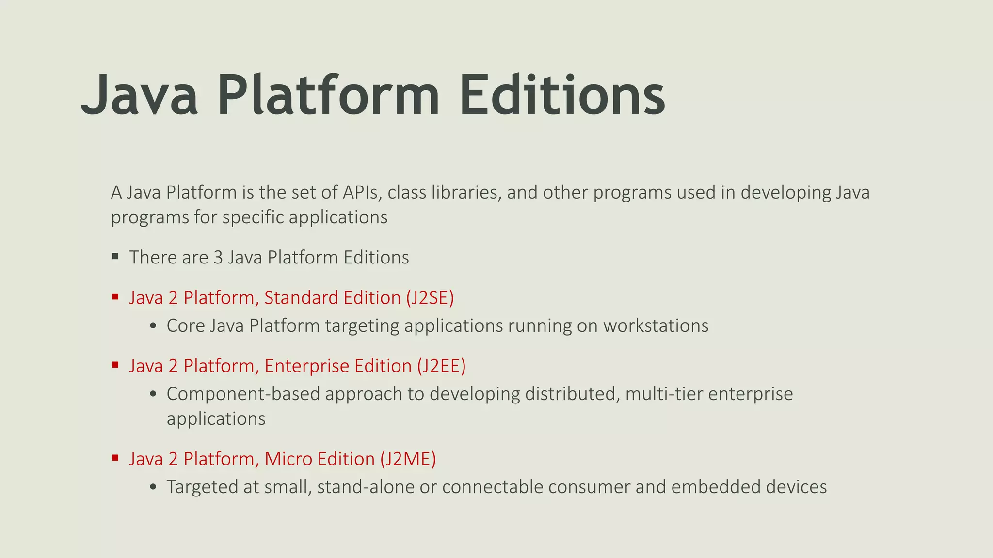 Java Platform Editions
A Java Platform is the set of APIs, class libraries, and other programs used in developing Java
programs for specific applications
 There are 3 Java Platform Editions
 Java 2 Platform, Standard Edition (J2SE)
• Core Java Platform targeting applications running on workstations
 Java 2 Platform, Enterprise Edition (J2EE)
• Component-based approach to developing distributed, multi-tier enterprise
applications
 Java 2 Platform, Micro Edition (J2ME)
• Targeted at small, stand-alone or connectable consumer and embedded devices
 