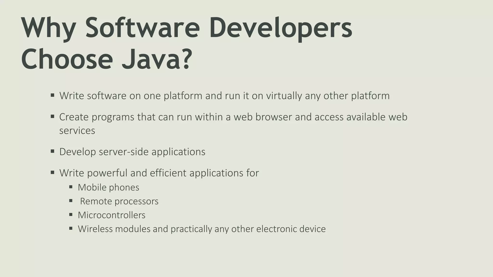 Why Software Developers
Choose Java?
 Write software on one platform and run it on virtually any other platform
 Create programs that can run within a web browser and access available web
services
 Develop server-side applications
 Write powerful and efficient applications for
 Mobile phones
 Remote processors
 Microcontrollers
 Wireless modules and practically any other electronic device
 