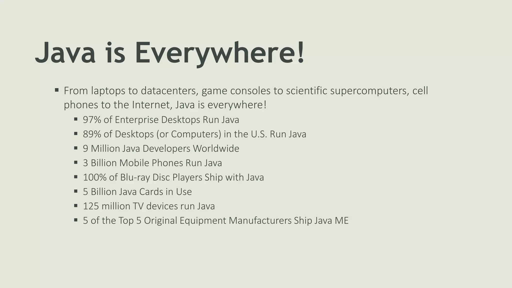 Java is Everywhere!
 From laptops to datacenters, game consoles to scientific supercomputers, cell
phones to the Internet, Java is everywhere!
 97% of Enterprise Desktops Run Java
 89% of Desktops (or Computers) in the U.S. Run Java
 9 Million Java Developers Worldwide
 3 Billion Mobile Phones Run Java
 100% of Blu-ray Disc Players Ship with Java
 5 Billion Java Cards in Use
 125 million TV devices run Java
 5 of the Top 5 Original Equipment Manufacturers Ship Java ME
 