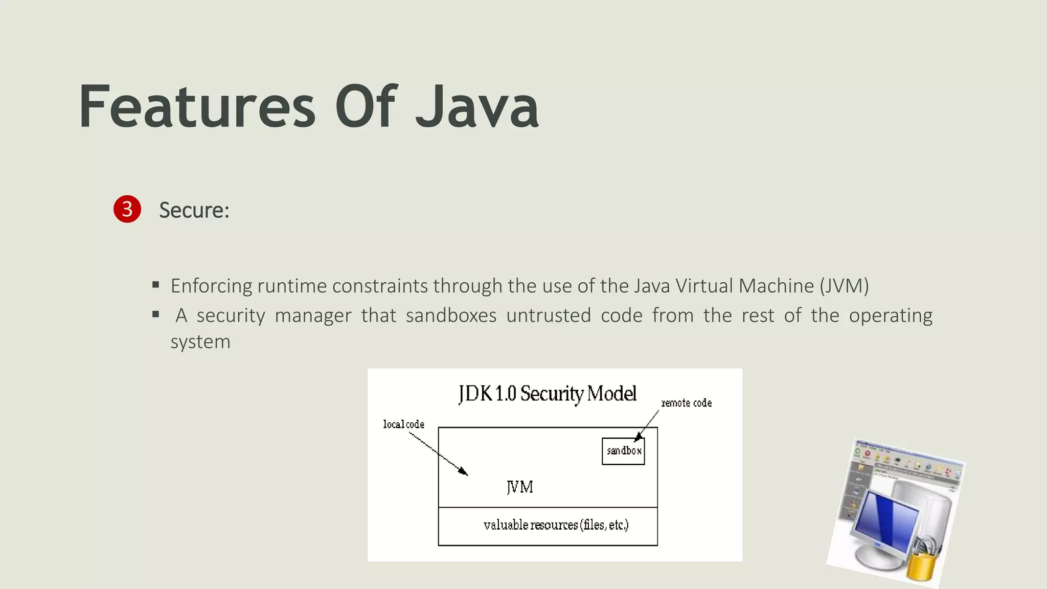 Features Of Java
❸ Secure:
 Enforcing runtime constraints through the use of the Java Virtual Machine (JVM)
 A security manager that sandboxes untrusted code from the rest of the operating
system
 