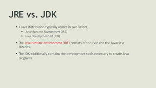 JRE vs. JDK
 A Java distribution typically comes in two flavors,
 Java Runtime Environment (JRE)
 Java Development Kit (JDK)
 The Java runtime environment (JRE) consists of the JVM and the Java class
libraries.
 The JDK additionally contains the development tools necessary to create Java
programs.
 