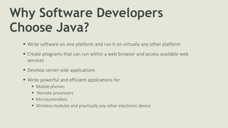 Why Software Developers
Choose Java?
 Write software on one platform and run it on virtually any other platform
 Create programs that can run within a web browser and access available web
services
 Develop server-side applications
 Write powerful and efficient applications for
 Mobile phones
 Remote processors
 Microcontrollers
 Wireless modules and practically any other electronic device
 