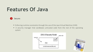 Features Of Java
❸ Secure:
 Enforcing runtime constraints through the use of the Java Virtual Machine (JVM)
 A security manager that sandboxes untrusted code from the rest of the operating
system
 