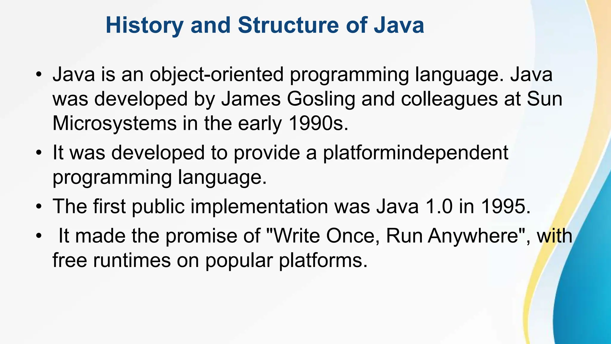 History and Structure of Java
• Java is an object-oriented programming language. Java
was developed by James Gosling and colleagues at Sun
Microsystems in the early 1990s.
• It was developed to provide a platformindependent
programming language.
• The first public implementation was Java 1.0 in 1995.
• It made the promise of "Write Once, Run Anywhere", with
free runtimes on popular platforms.
 