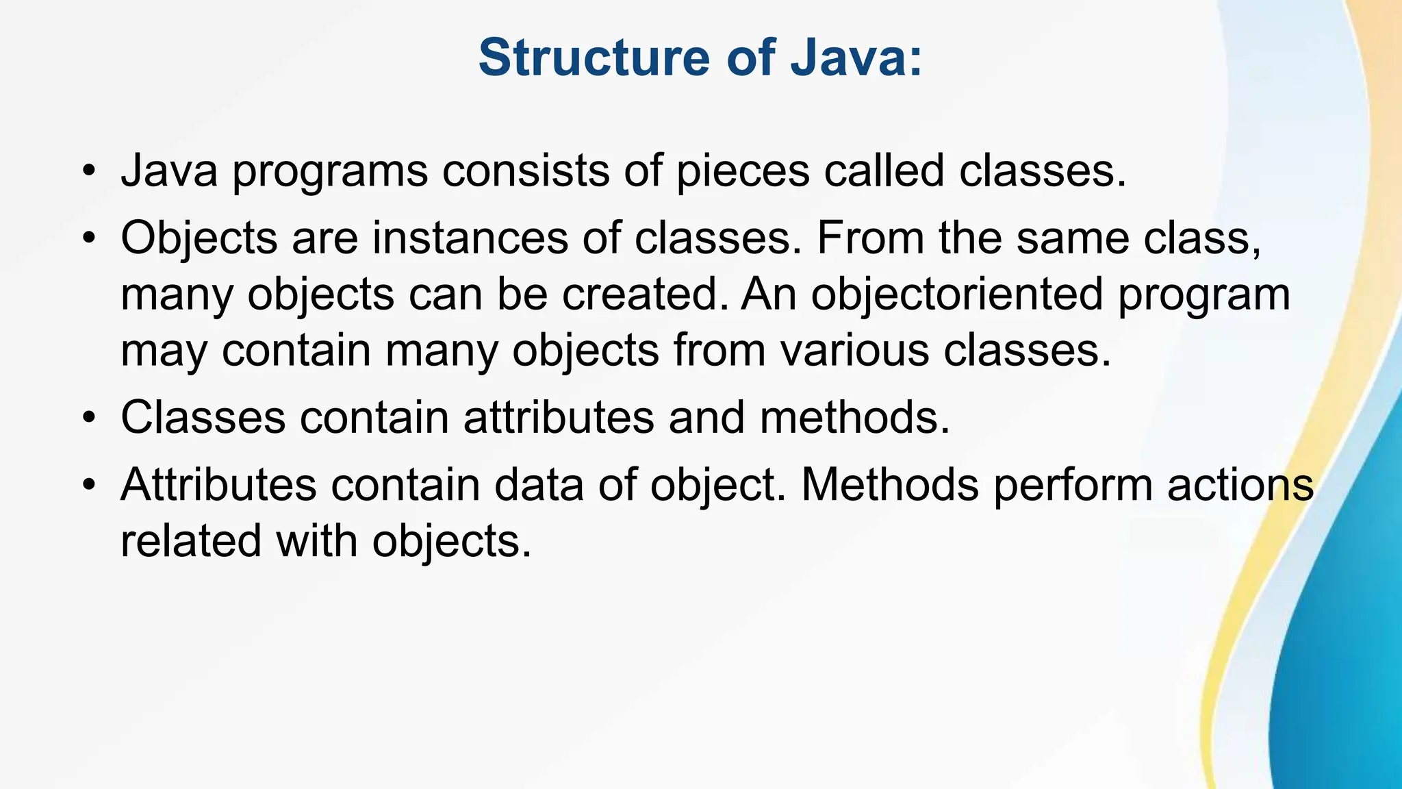 Structure of Java:
• Java programs consists of pieces called classes.
• Objects are instances of classes. From the same class,
many objects can be created. An objectoriented program
may contain many objects from various classes.
• Classes contain attributes and methods.
• Attributes contain data of object. Methods perform actions
related with objects.
 