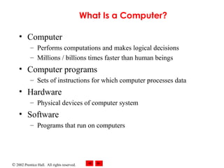 What Is a Computer?
• Computer
– Performs computations and makes logical decisions
– Millions / billions times faster than human beings

• Computer programs
– Sets of instructions for which computer processes data

• Hardware
– Physical devices of computer system

• Software
– Programs that run on computers

© 2002 Prentice Hall. All rights reserved.

 