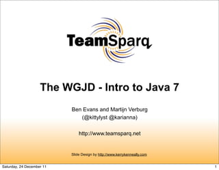The WGJD - Intro to Java 7
                           Ben Evans and Martijn Verburg
                              (@kittylyst @karianna)

                               http://www.teamsparq.net


                           Slide Design by http://www.kerrykenneally.com


Saturday, 24 December 11                                                   1
 