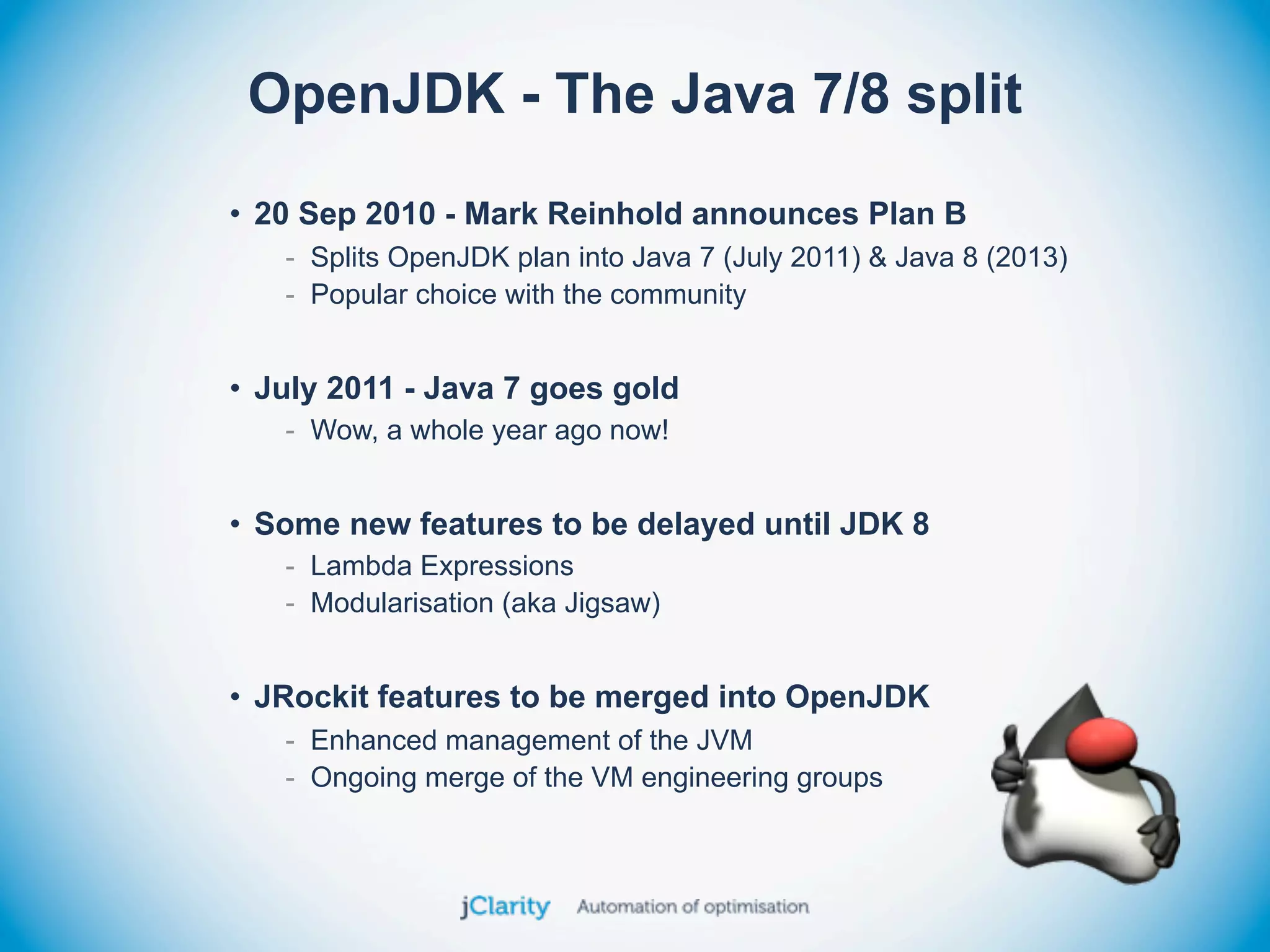 OpenJDK - The Java 7/8 split
• 20 Sep 2010 - Mark Reinhold announces Plan B
   - Splits OpenJDK plan into Java 7 (July 2011) & Java 8 (2013)
   - Popular choice with the community


• July 2011 - Java 7 goes gold
   - Wow, a whole year ago now!


• Some new features to be delayed until JDK 8
   - Lambda Expressions
   - Modularisation (aka Jigsaw)


• JRockit features to be merged into OpenJDK
   - Enhanced management of the JVM
   - Ongoing merge of the VM engineering groups
 