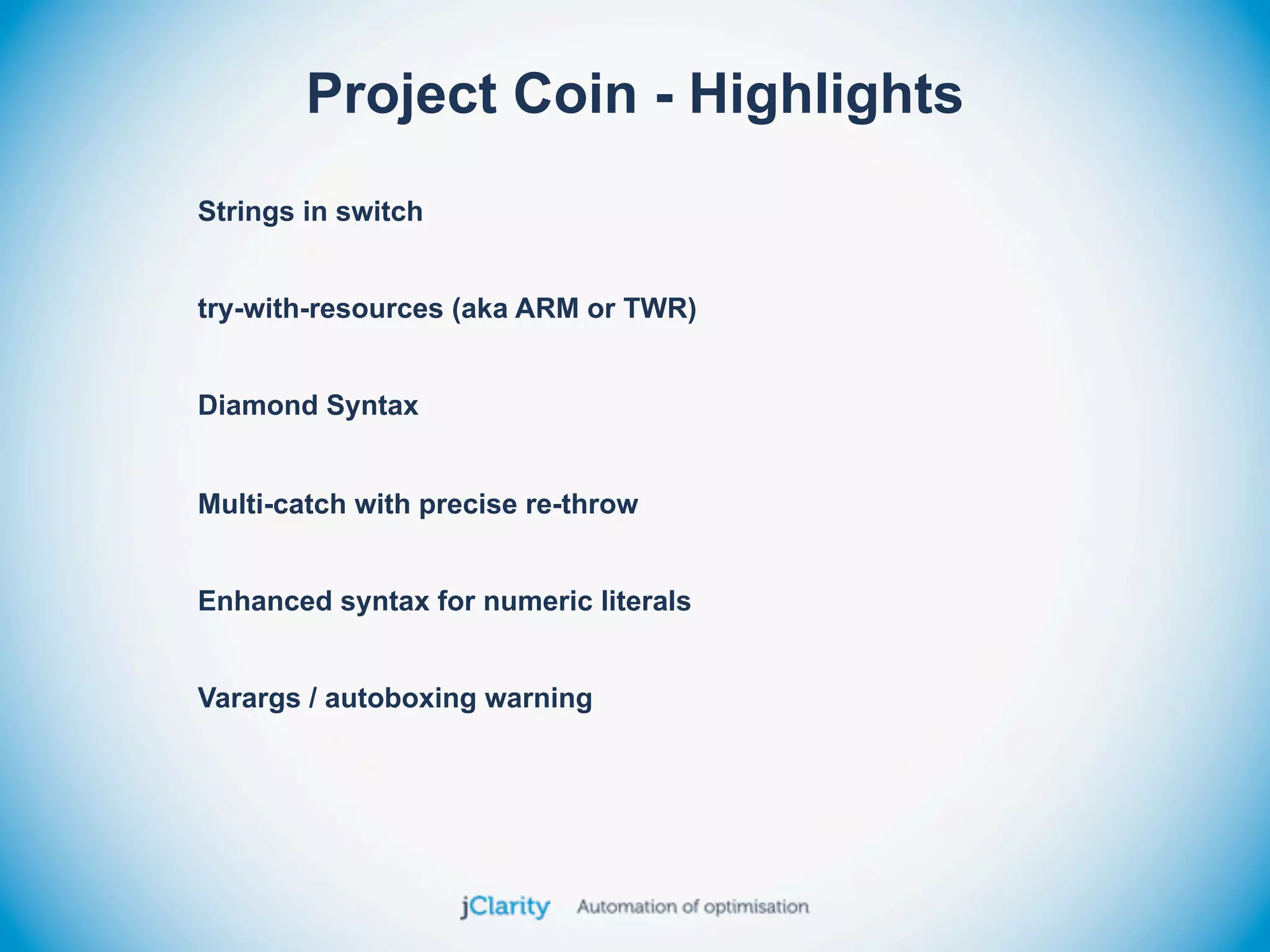 Project Coin - Highlights
Strings in switch


try-with-resources (aka ARM or TWR)


Diamond Syntax


Multi-catch with precise re-throw


Enhanced syntax for numeric literals


Varargs / autoboxing warning
 