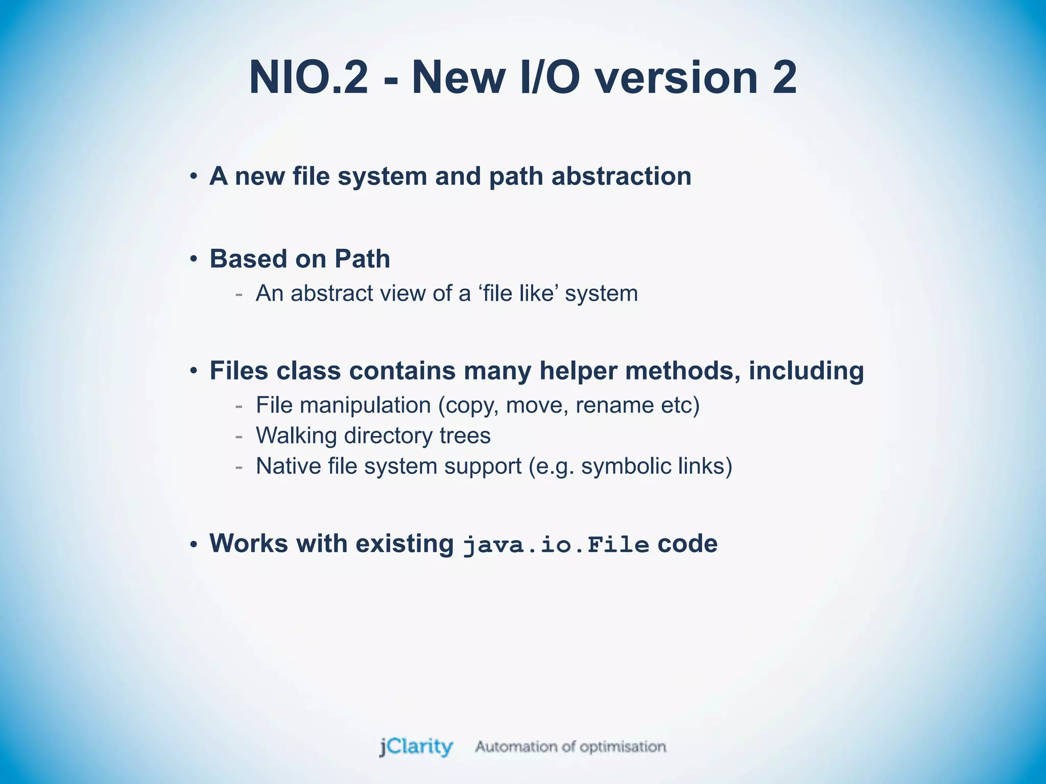NIO.2 - New I/O version 2
• A new file system and path abstraction


• Based on Path
   - An abstract view of a ‘file like’ system


• Files class contains many helper methods, including
   - File manipulation (copy, move, rename etc)
   - Walking directory trees
   - Native file system support (e.g. symbolic links)


• Works with existing java.io.File code
 