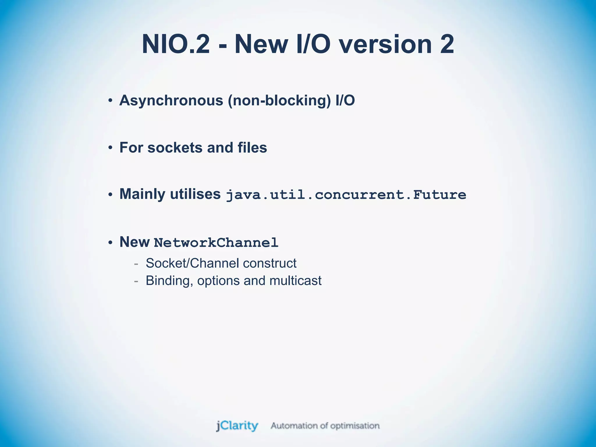 NIO.2 - New I/O version 2
• Asynchronous (non-blocking) I/O


• For sockets and files


• Mainly utilises java.util.concurrent.Future


• New NetworkChannel
   - Socket/Channel construct
   - Binding, options and multicast
 