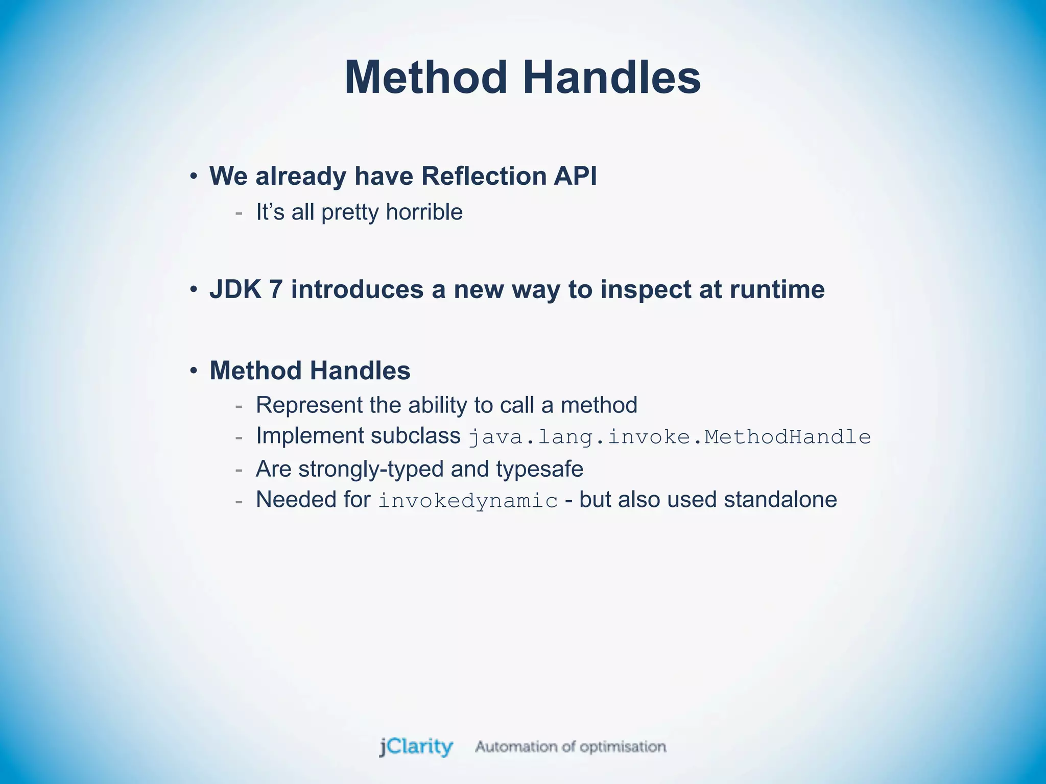 Method Handles
• We already have Reflection API
   - It’s all pretty horrible


• JDK 7 introduces a new way to inspect at runtime


• Method Handles
   -   Represent the ability to call a method
   -   Implement subclass java.lang.invoke.MethodHandle
   -   Are strongly-typed and typesafe
   -   Needed for invokedynamic - but also used standalone
 