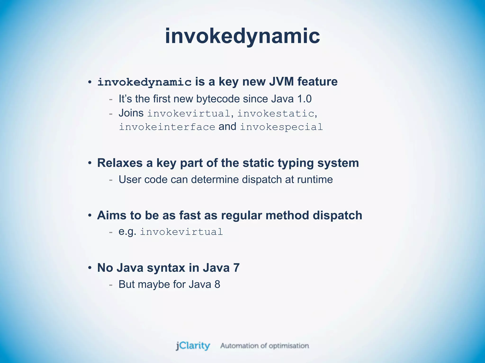invokedynamic

• invokedynamic is a key new JVM feature
   - It’s the first new bytecode since Java 1.0
   - Joins invokevirtual, invokestatic,
     invokeinterface and invokespecial


• Relaxes a key part of the static typing system
   - User code can determine dispatch at runtime


• Aims to be as fast as regular method dispatch
   - e.g. invokevirtual


• No Java syntax in Java 7
   - But maybe for Java 8
 