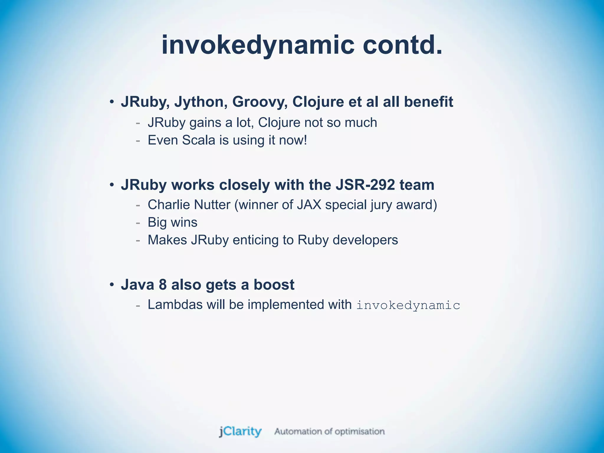 invokedynamic contd.
• JRuby, Jython, Groovy, Clojure et al all benefit
   - JRuby gains a lot, Clojure not so much
   - Even Scala is using it now!


• JRuby works closely with the JSR-292 team
   - Charlie Nutter (winner of JAX special jury award)
   - Big wins
   - Makes JRuby enticing to Ruby developers


• Java 8 also gets a boost
   - Lambdas will be implemented with invokedynamic
 