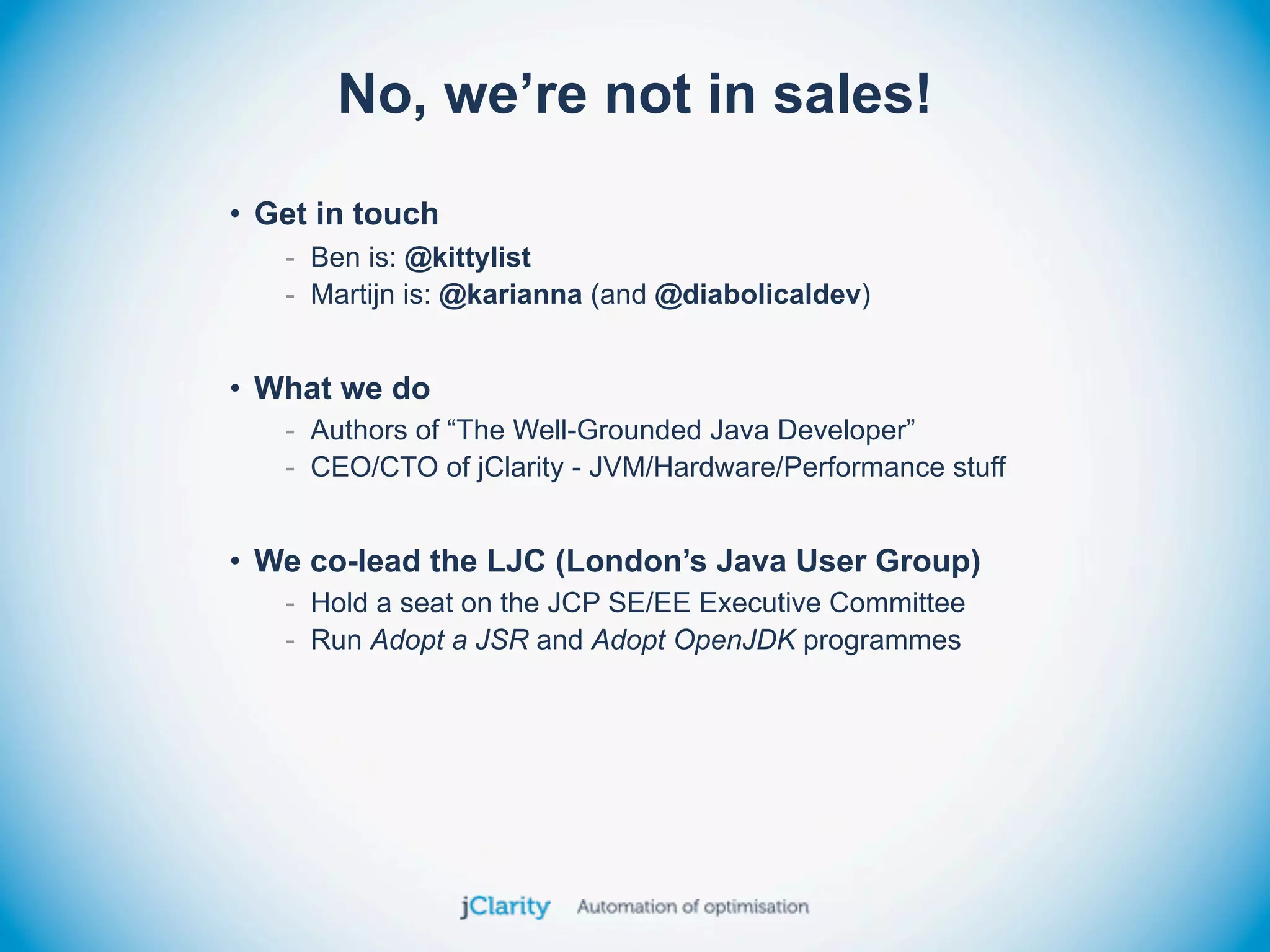 No, we’re not in sales!
• Get in touch
   - Ben is: @kittylist
   - Martijn is: @karianna (and @diabolicaldev)


• What we do
   - Authors of “The Well-Grounded Java Developer”
   - CEO/CTO of jClarity - JVM/Hardware/Performance stuff


• We co-lead the LJC (London’s Java User Group)
   - Hold a seat on the JCP SE/EE Executive Committee
   - Run Adopt a JSR and Adopt OpenJDK programmes
 