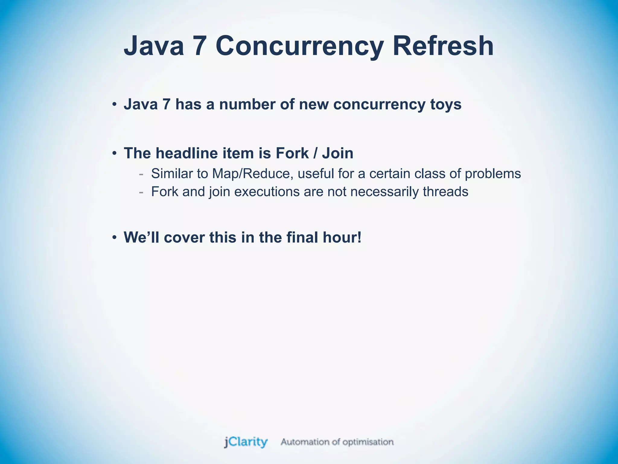 Java 7 Concurrency Refresh
• Java 7 has a number of new concurrency toys


• The headline item is Fork / Join
    - Similar to Map/Reduce, useful for a certain class of problems
    - Fork and join executions are not necessarily threads


• We’ll cover this in the final hour!
 