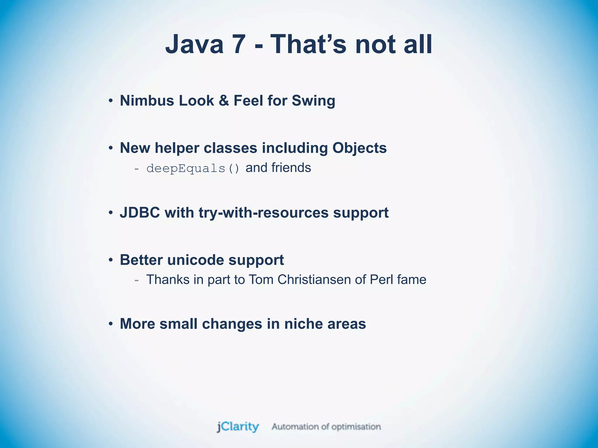 Java 7 - That’s not all
• Nimbus Look & Feel for Swing


• New helper classes including Objects
   - deepEquals() and friends


• JDBC with try-with-resources support


• Better unicode support
   - Thanks in part to Tom Christiansen of Perl fame


• More small changes in niche areas
 