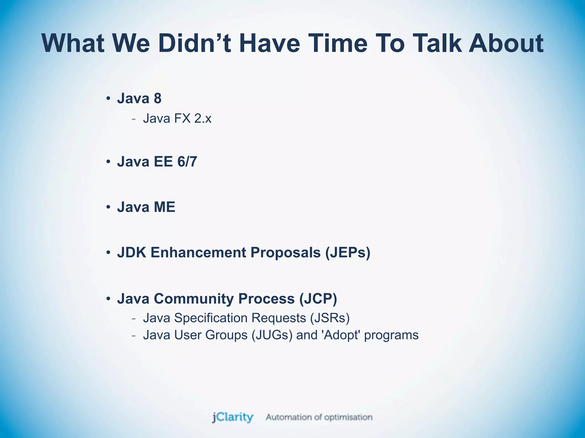 What We Didn’t Have Time To Talk About
    • Java 8
       - Java FX 2.x


    • Java EE 6/7


    • Java ME


    • JDK Enhancement Proposals (JEPs)


    • Java Community Process (JCP)
       - Java Specification Requests (JSRs)
       - Java User Groups (JUGs) and 'Adopt' programs
 