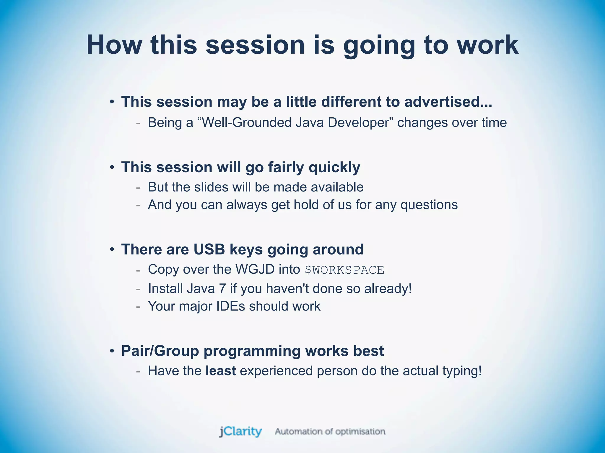How this session is going to work
 • This session may be a little different to advertised...
    - Being a “Well-Grounded Java Developer” changes over time


 • This session will go fairly quickly
    - But the slides will be made available
    - And you can always get hold of us for any questions


 • There are USB keys going around
    - Copy over the WGJD into $WORKSPACE
    - Install Java 7 if you haven't done so already!
    - Your major IDEs should work


 • Pair/Group programming works best
    - Have the least experienced person do the actual typing!
 