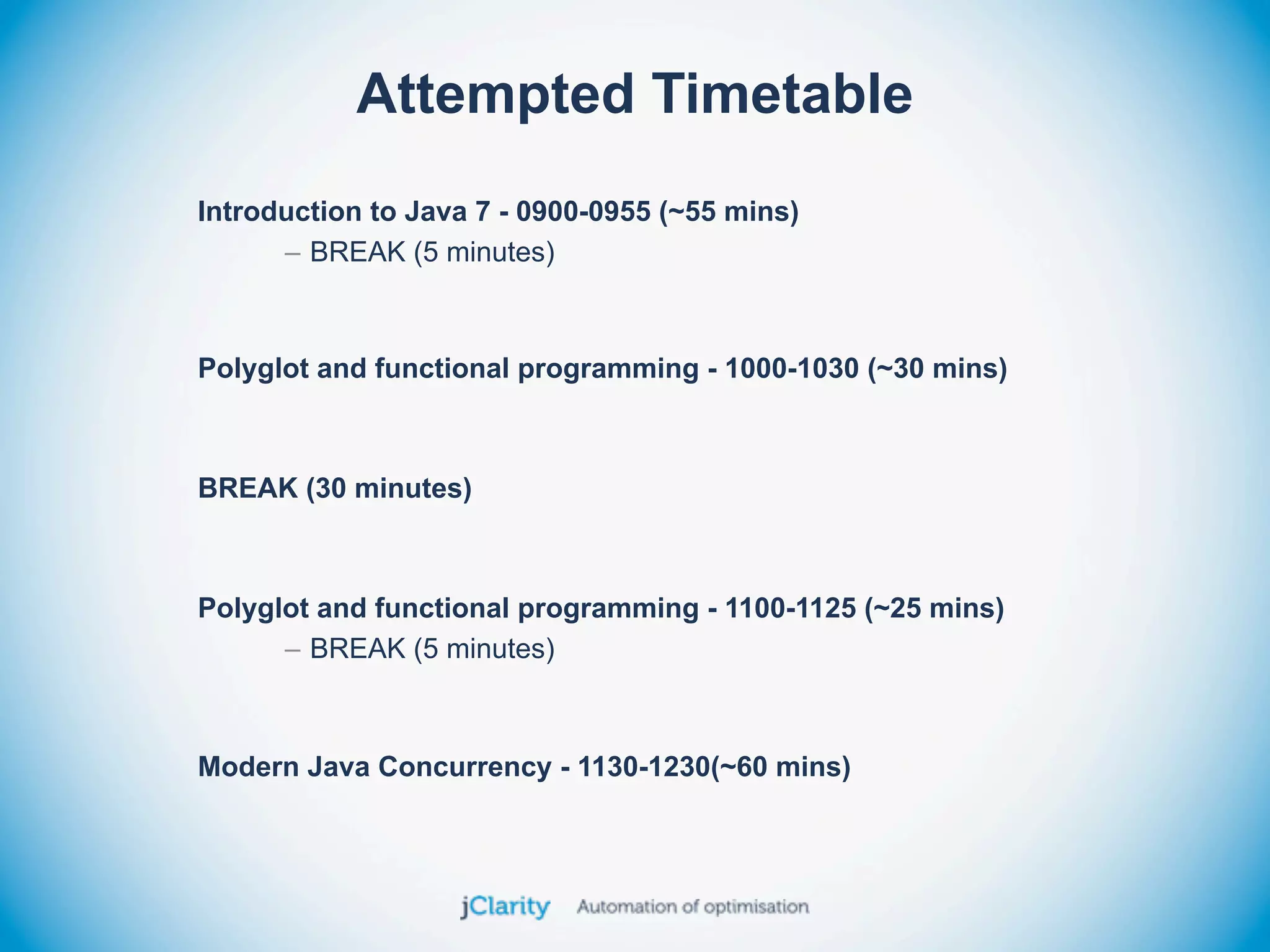 Attempted Timetable
Introduction to Java 7 - 0900-0955 (~55 mins)
      – BREAK (5 minutes)



Polyglot and functional programming - 1000-1030 (~30 mins)



BREAK (30 minutes)



Polyglot and functional programming - 1100-1125 (~25 mins)
      – BREAK (5 minutes)



Modern Java Concurrency - 1130-1230(~60 mins)
 