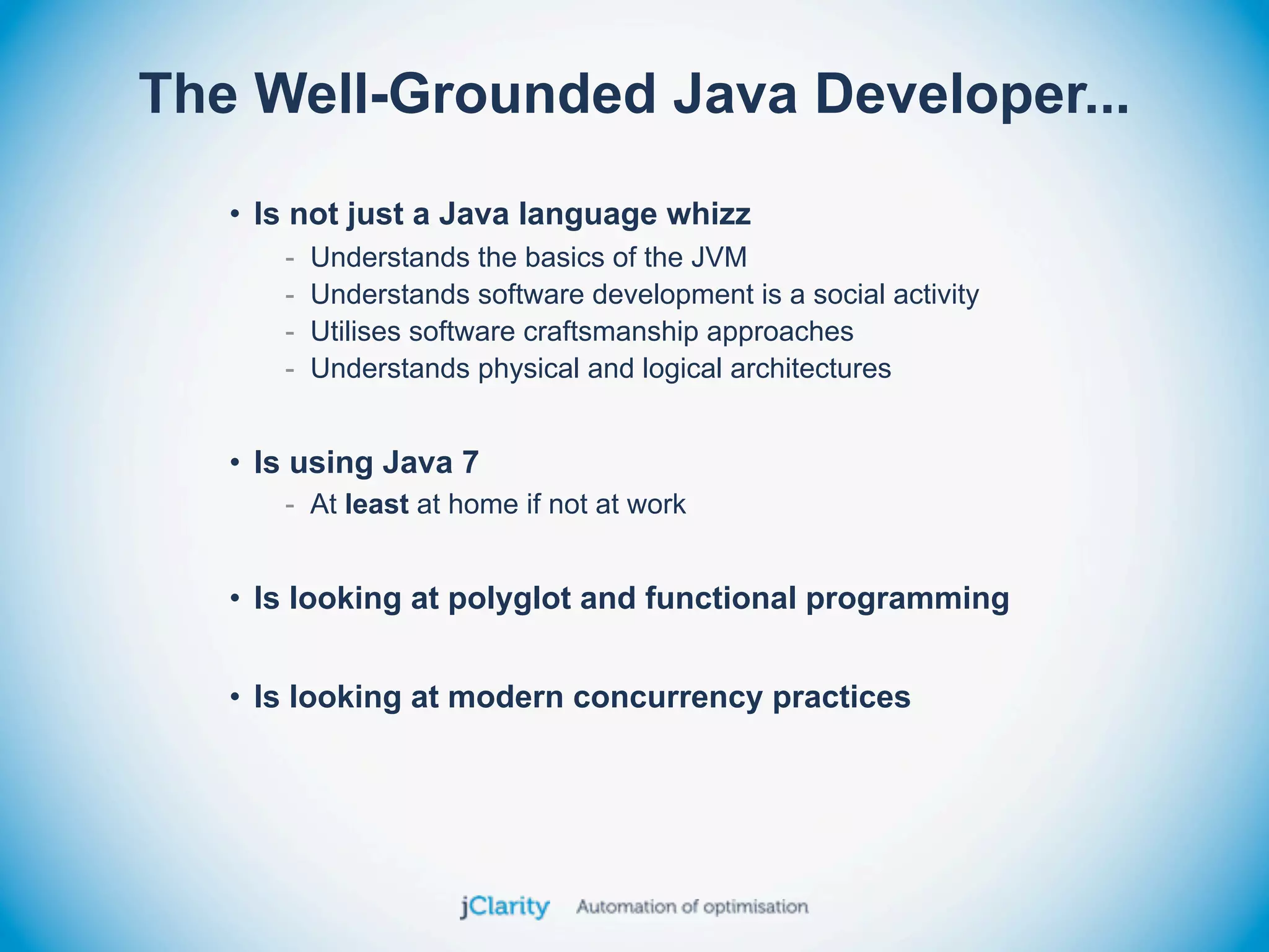 The Well-Grounded Java Developer...
   • Is not just a Java language whizz
      -   Understands the basics of the JVM
      -   Understands software development is a social activity
      -   Utilises software craftsmanship approaches
      -   Understands physical and logical architectures


   • Is using Java 7
      - At least at home if not at work


   • Is looking at polyglot and functional programming


   • Is looking at modern concurrency practices
 