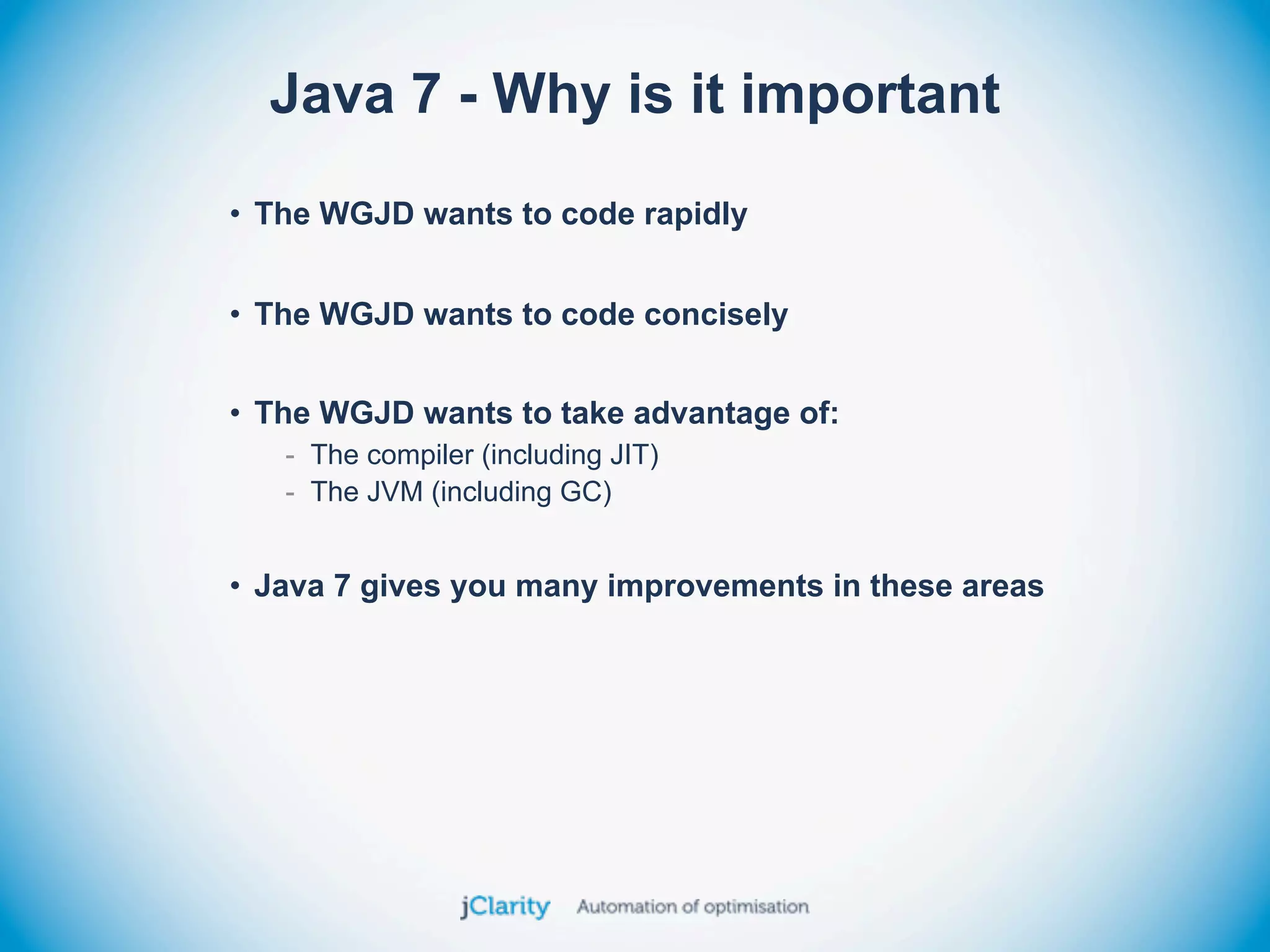 Java 7 - Why is it important
• The WGJD wants to code rapidly


• The WGJD wants to code concisely


• The WGJD wants to take advantage of:
   - The compiler (including JIT)
   - The JVM (including GC)


• Java 7 gives you many improvements in these areas
 