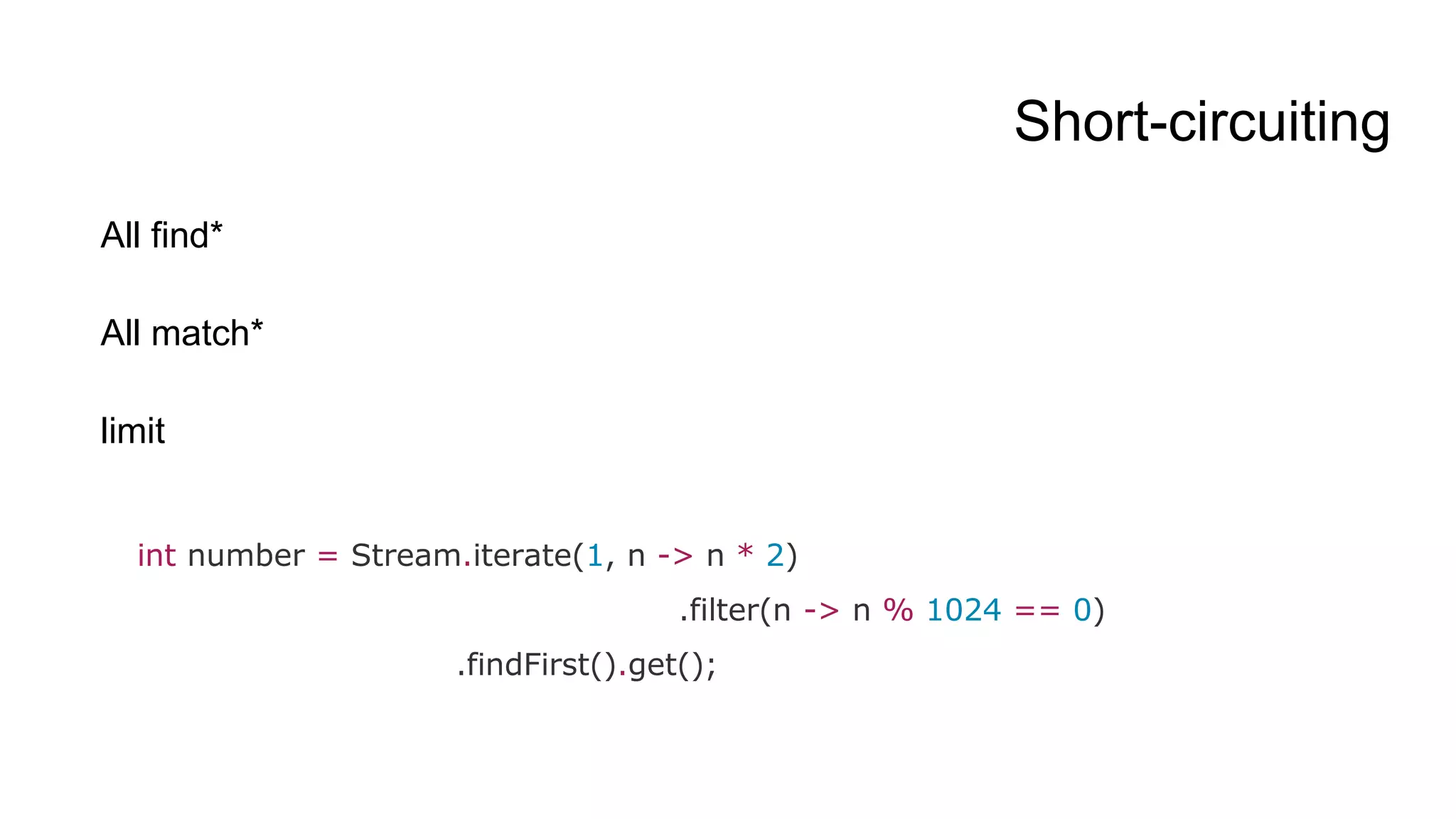 Short-circuiting
All find*
All match*
limit
int number = Stream.iterate(1, n -> n * 2)
.filter(n -> n % 1024 == 0)
.findFirst().get();
 