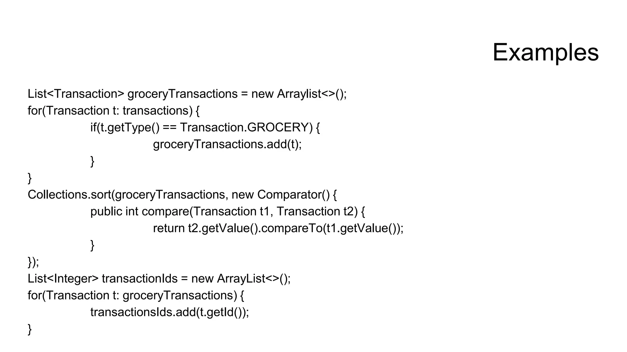 Examples
List<Transaction> groceryTransactions = new Arraylist<>();
for(Transaction t: transactions) {
if(t.getType() == Transaction.GROCERY) {
groceryTransactions.add(t);
}
}
Collections.sort(groceryTransactions, new Comparator() {
public int compare(Transaction t1, Transaction t2) {
return t2.getValue().compareTo(t1.getValue());
}
});
List<Integer> transactionIds = new ArrayList<>();
for(Transaction t: groceryTransactions) {
transactionsIds.add(t.getId());
}
 