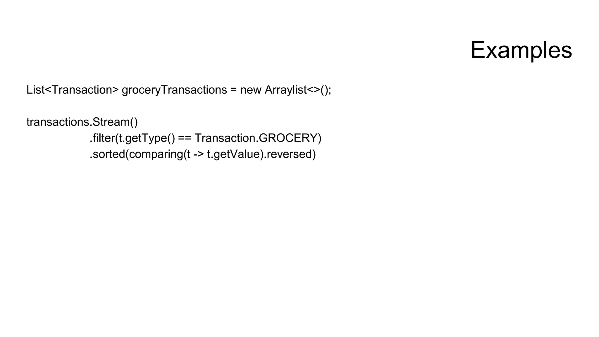 Examples
List<Transaction> groceryTransactions = new Arraylist<>();
transactions.Stream()
.filter(t.getType() == Transaction.GROCERY)
.sorted(comparing(t -> t.getValue).reversed)
 