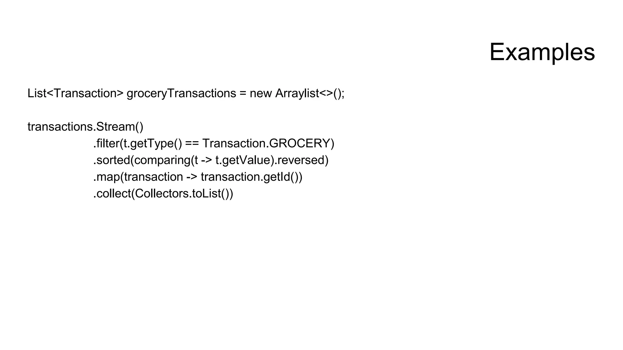 Examples
List<Transaction> groceryTransactions = new Arraylist<>();
transactions.Stream()
.filter(t.getType() == Transaction.GROCERY)
.sorted(comparing(t -> t.getValue).reversed)
.map(transaction -> transaction.getId())
.collect(Collectors.toList())
 