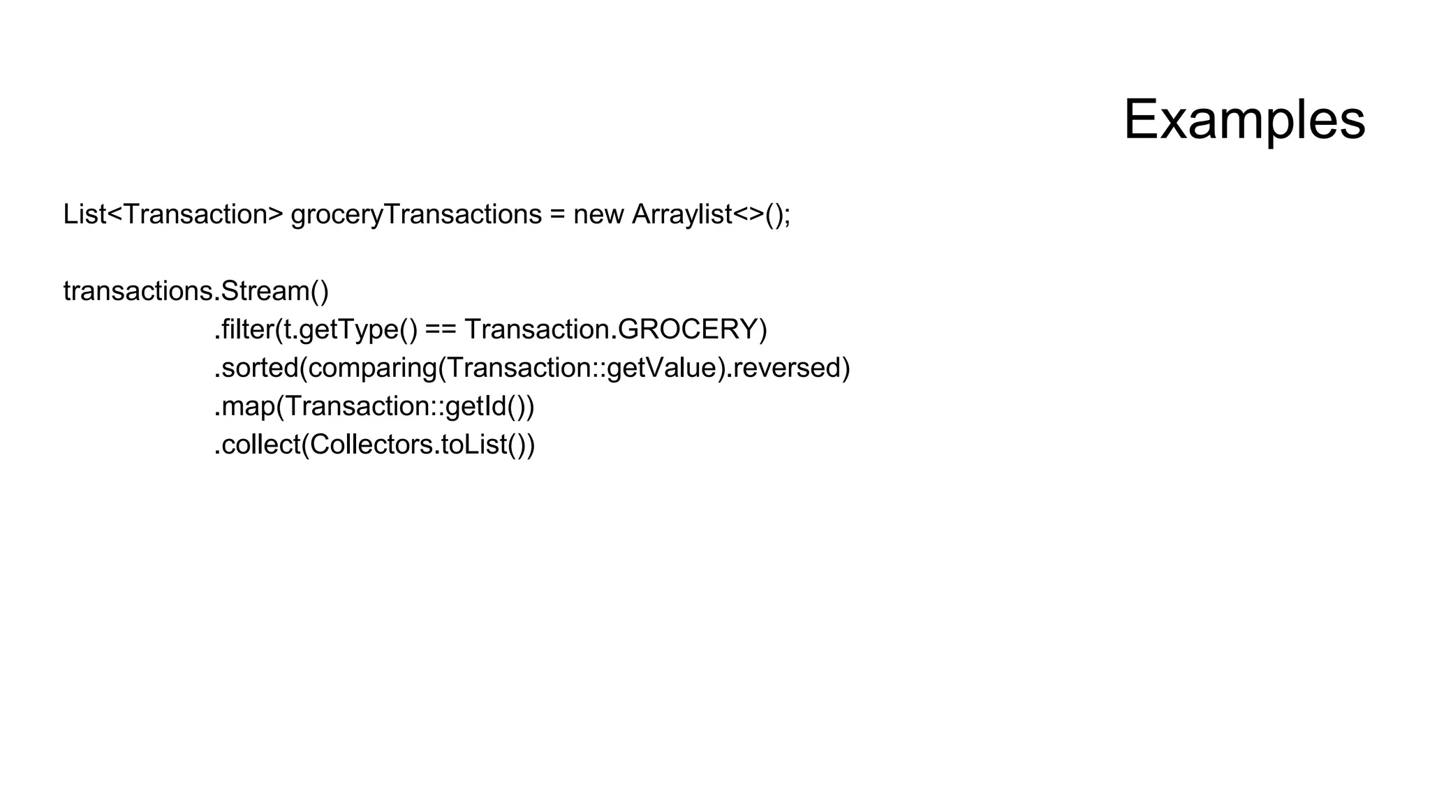 Examples
List<Transaction> groceryTransactions = new Arraylist<>();
transactions.Stream()
.filter(t.getType() == Transaction.GROCERY)
.sorted(comparing(Transaction::getValue).reversed)
.map(Transaction::getId())
.collect(Collectors.toList())
 