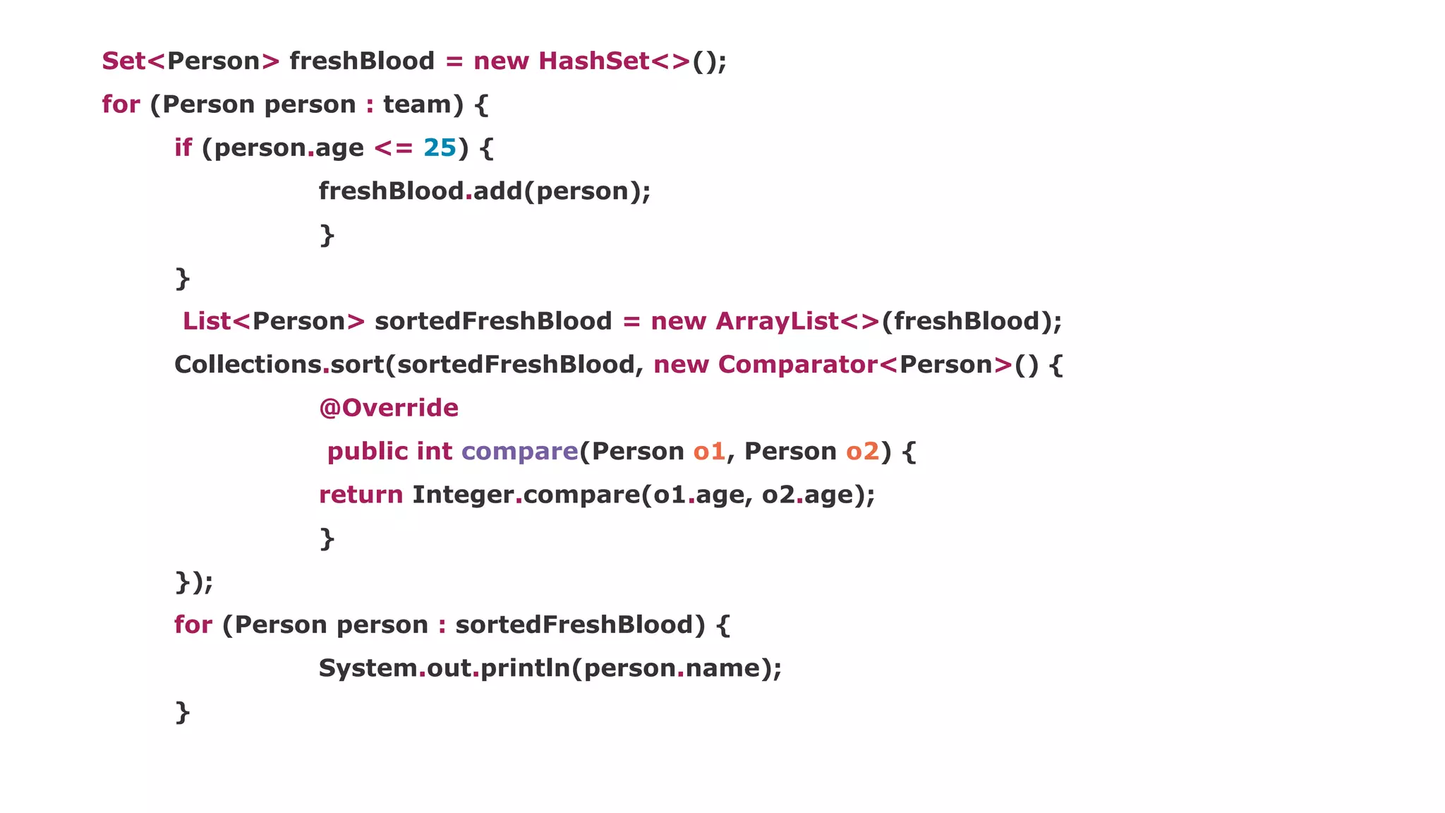 Set<Person> freshBlood = new HashSet<>();
for (Person person : team) {
if (person.age <= 25) {
freshBlood.add(person);
}
}
List<Person> sortedFreshBlood = new ArrayList<>(freshBlood);
Collections.sort(sortedFreshBlood, new Comparator<Person>() {
@Override
public int compare(Person o1, Person o2) {
return Integer.compare(o1.age, o2.age);
}
});
for (Person person : sortedFreshBlood) {
System.out.println(person.name);
}
 