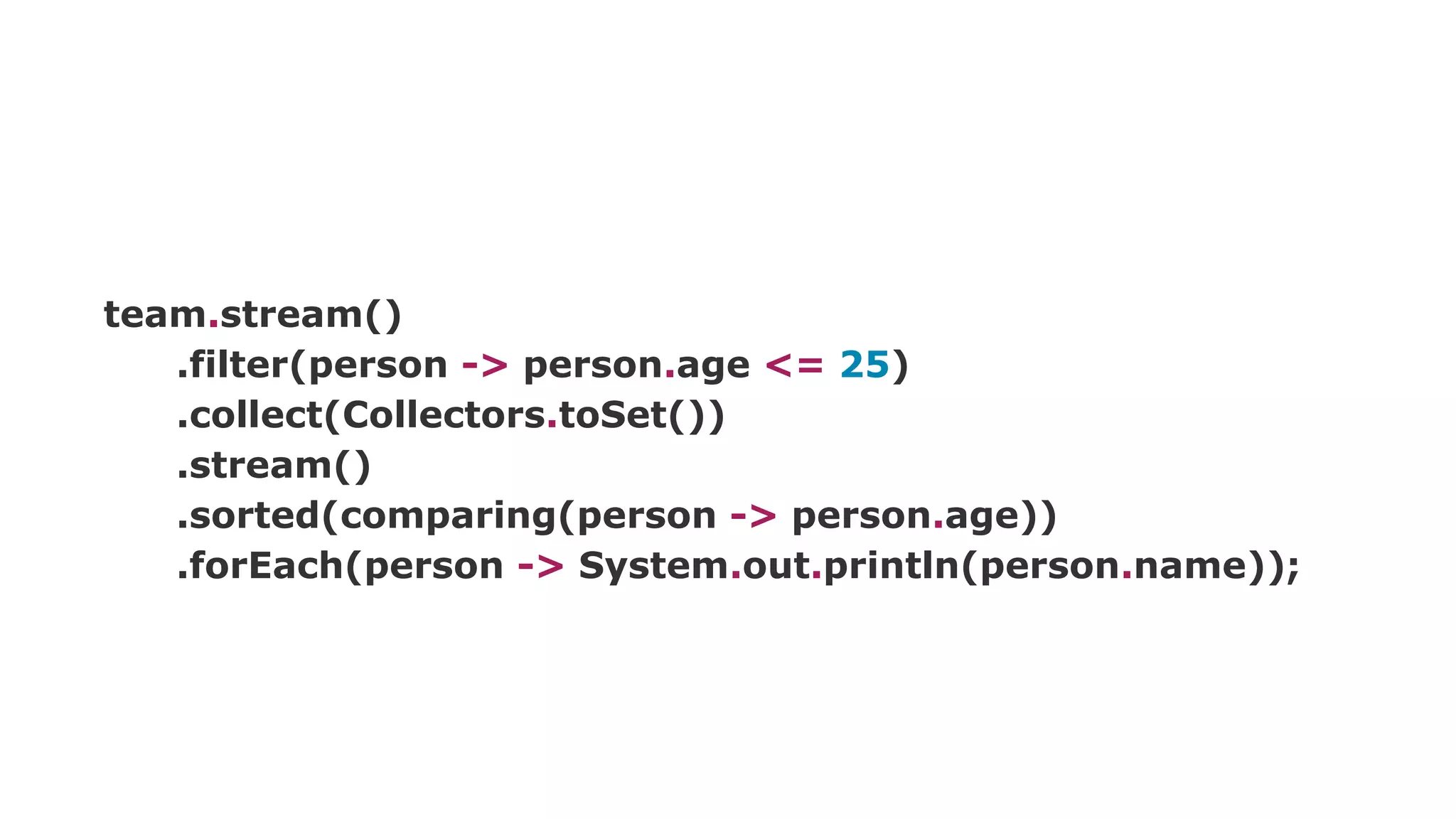 team.stream()
.filter(person -> person.age <= 25)
.collect(Collectors.toSet())
.stream()
.sorted(comparing(person -> person.age))
.forEach(person -> System.out.println(person.name));
 