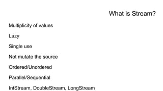 What is Stream?
Multiplicity of values
Lazy
Single use
Not mutate the source
Ordered/Unordered
Parallel/Sequential
IntStream, DoubleStream, LongStream
 