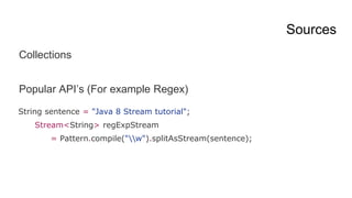 Sources
Collections
Popular API’s (For example Regex)
String sentence = "Java 8 Stream tutorial";
Stream<String> regExpStream
= Pattern.compile("w").splitAsStream(sentence);
 