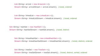List<String> arrList = new ArrayList<>();
Stream<String> arrListStream = arrList.stream(); //sized, ordered
List<String> linkedList = new LinkedList<>();
Stream<String> linkedListStream = linkedList.stream(); //sized, ordered
Set<String> hashSet = new HashSet<>();
Stream<String> hashSetStream = hashSet.stream(); //sized, distinct
Set<String> linkedHashSet = new LinkedHashSet<>();
Stream<String> linkedHashSetStream = linkedHashSet.stream(); //sized, distinct, ordered
Set<String> treeSet = new TreeSet<>();
Stream<String> treeSetStream = treeSet.stream(); //sized, distinct, sorted, ordered
 