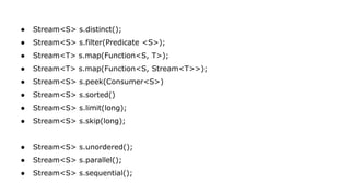 ● Stream<S> s.distinct();
● Stream<S> s.filter(Predicate <S>);
● Stream<T> s.map(Function<S, T>);
● Stream<T> s.map(Function<S, Stream<T>>);
● Stream<S> s.peek(Consumer<S>)
● Stream<S> s.sorted()
● Stream<S> s.limit(long);
● Stream<S> s.skip(long);
● Stream<S> s.unordered();
● Stream<S> s.parallel();
● Stream<S> s.sequential();
 