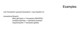 Examples
List<Transaction> groceryTransactions = new Arraylist<>();
transactions.Stream()
.filter(t.getType() == Transaction.GROCERY)
.sorted(comparing(t -> t.getValue).reversed)
.map(transaction -> transaction.getId())
 
