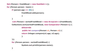Set<Person> freshBlood = new HashSet<>();
for (Person person : team) {
if (person.age <= 25) {
freshBlood.add(person);
}
}
List<Person> sortedFreshBlood = new ArrayList<>(freshBlood);
Collections.sort(sortedFreshBlood, new Comparator<Person>() {
@Override
public int compare(Person o1, Person o2) {
return Integer.compare(o1.age, o2.age);
}
});
for (Person person : sortedFreshBlood) {
System.out.println(person.name);
}
 