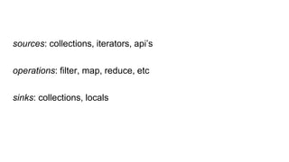 sources: collections, iterators, api’s
operations: filter, map, reduce, etc
sinks: collections, locals
 