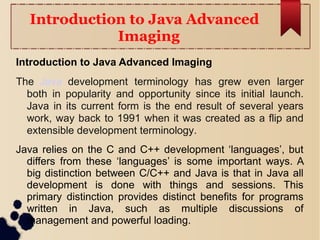 Introduction to Java Advanced
Imaging
Introduction to Java Advanced Imaging
The Java development terminology has grew even larger
both in popularity and opportunity since its initial launch.
Java in its current form is the end result of several years
work, way back to 1991 when it was created as a flip and
extensible development terminology.
Java relies on the C and C++ development ‘languages’, but
differs from these ‘languages’ is some important ways. A
big distinction between C/C++ and Java is that in Java all
development is done with things and sessions. This
primary distinction provides distinct benefits for programs
written in Java, such as multiple discussions of
management and powerful loading.
 