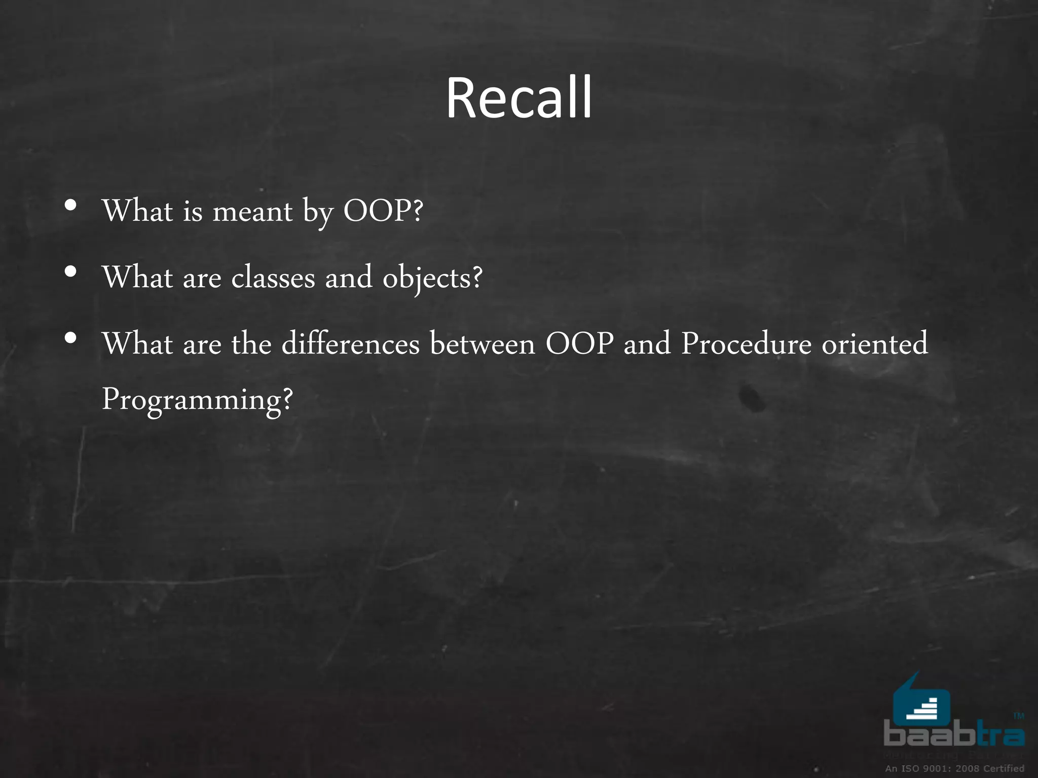 Recall
• What is meant by OOP?
• What are classes and objects?
• What are the differences between OOP and Procedure oriented
Programming?
 