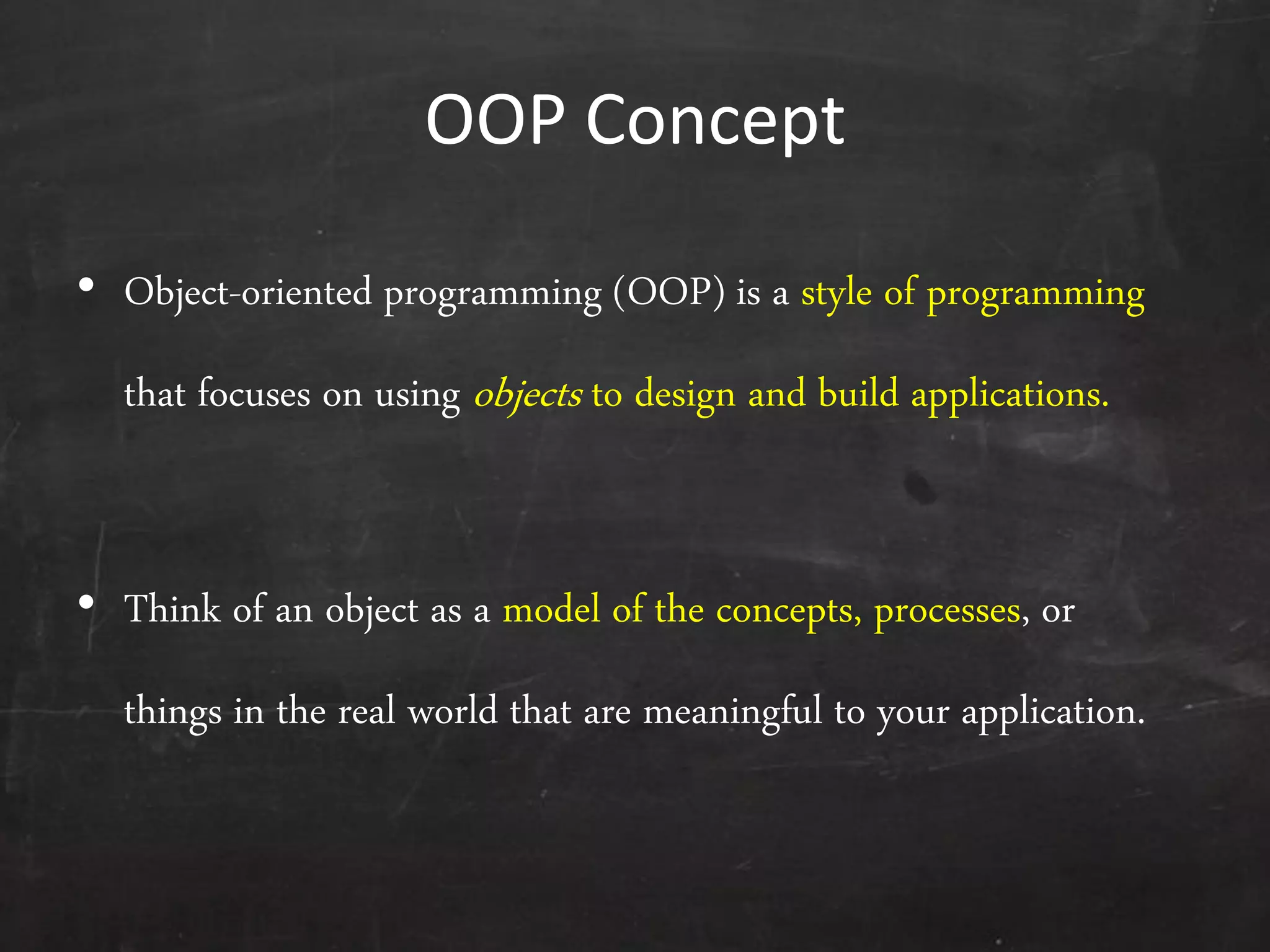 OOP Concept
• Object-oriented programming (OOP) is a style of programming
that focuses on using objects to design and build applications.
• Think of an object as a model of the concepts, processes, or
things in the real world that are meaningful to your application.
 
