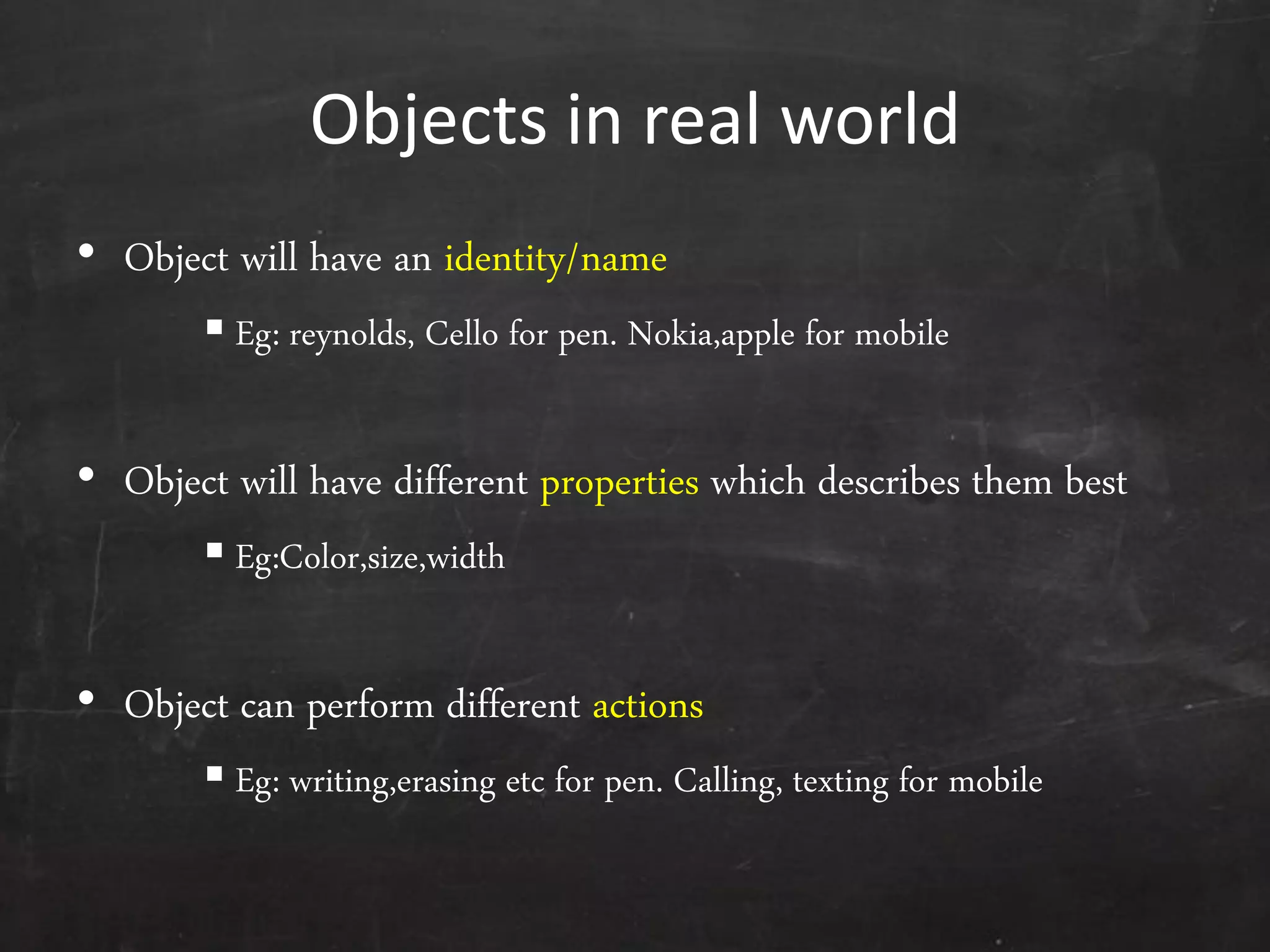 Objects in real world
• Object will have an identity/name
 Eg: reynolds, Cello for pen. Nokia,apple for mobile
• Object will have different properties which describes them best
 Eg:Color,size,width
• Object can perform different actions
 Eg: writing,erasing etc for pen. Calling, texting for mobile
 