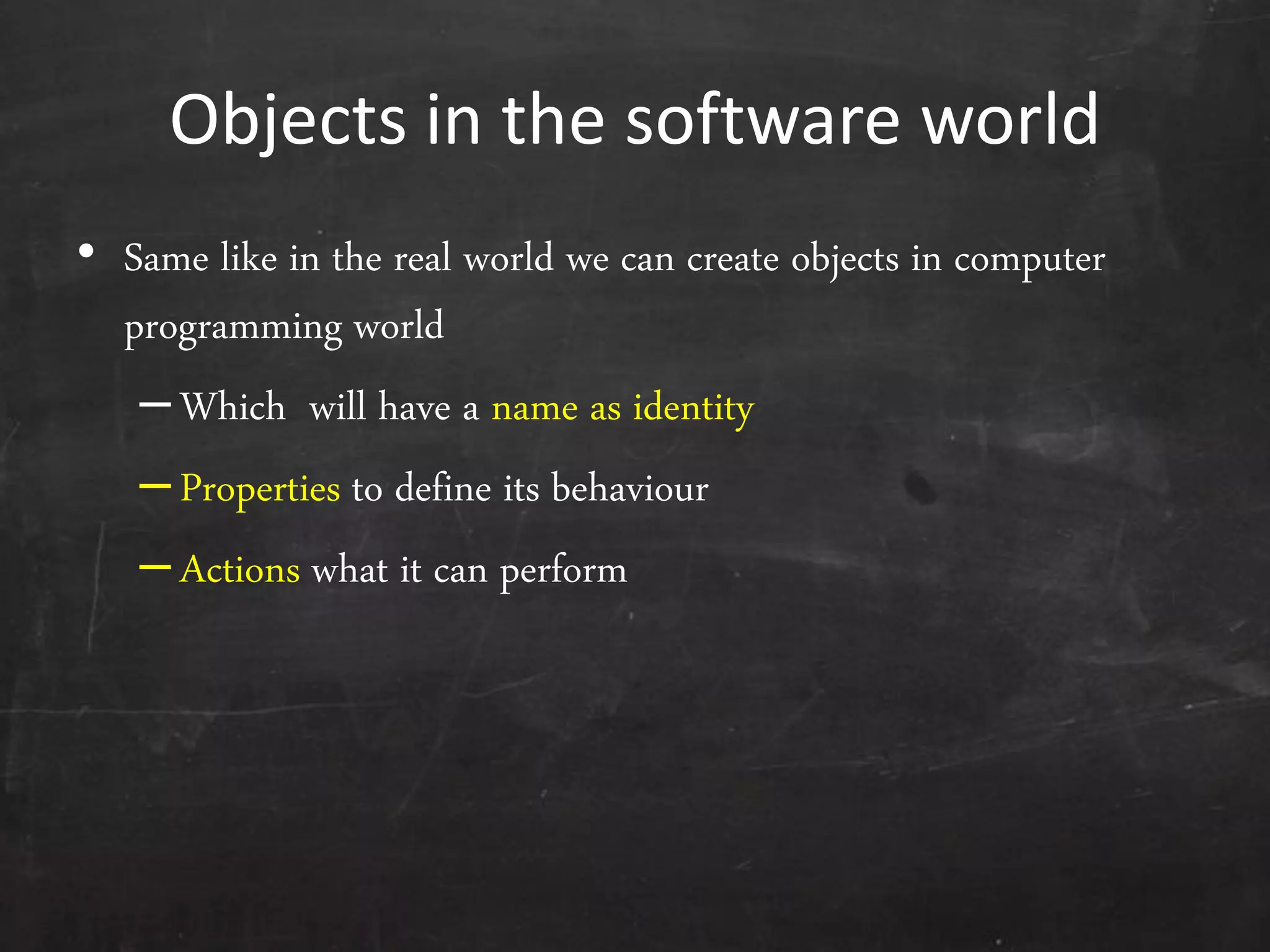 Objects in the software world
• Same like in the real world we can create objects in computer
programming world
–Which will have a name as identity
–Properties to define its behaviour
–Actions what it can perform
 