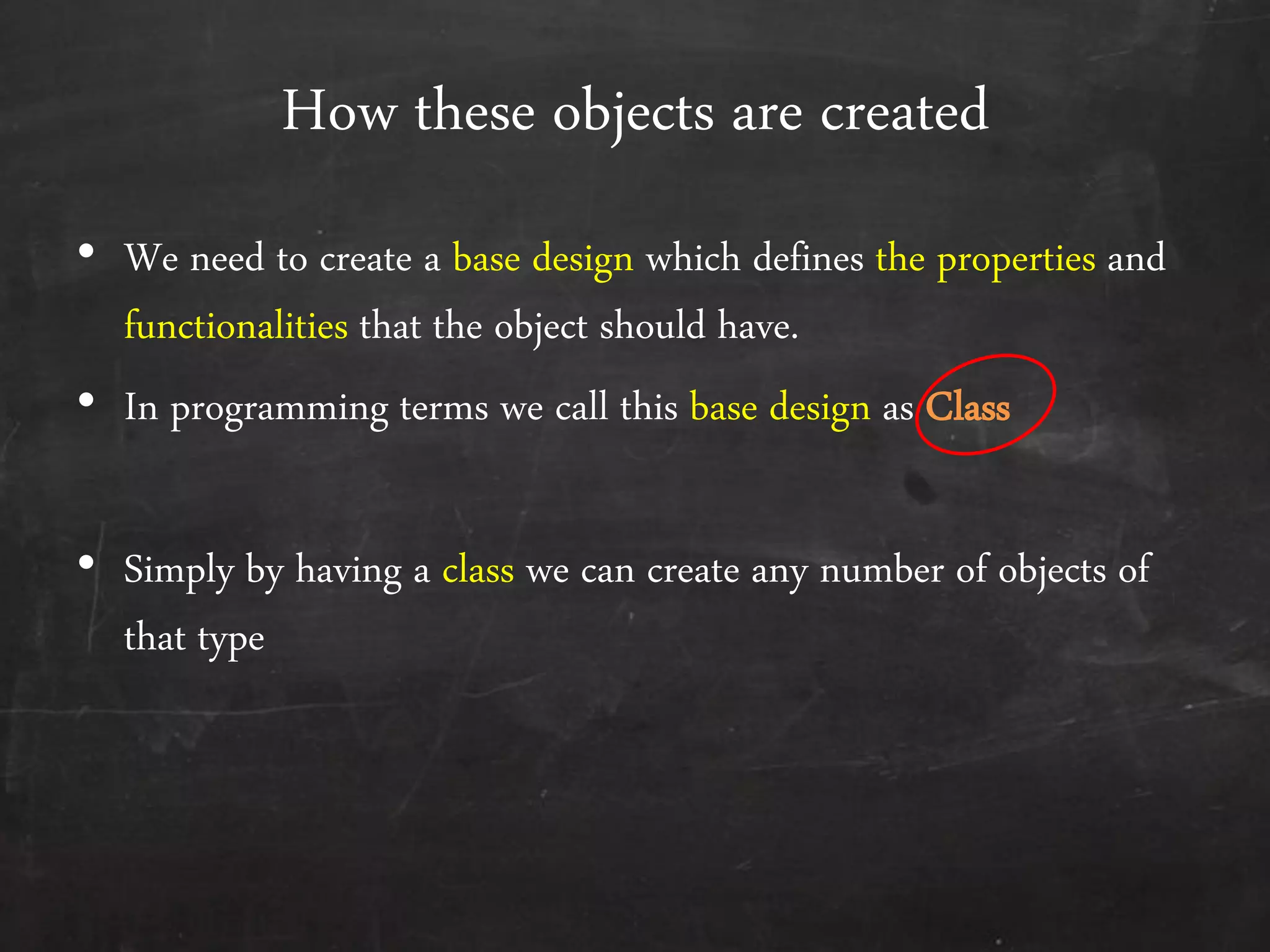 How these objects are created
• We need to create a base design which defines the properties and
functionalities that the object should have.
• In programming terms we call this base design as Class
• Simply by having a class we can create any number of objects of
that type
 
