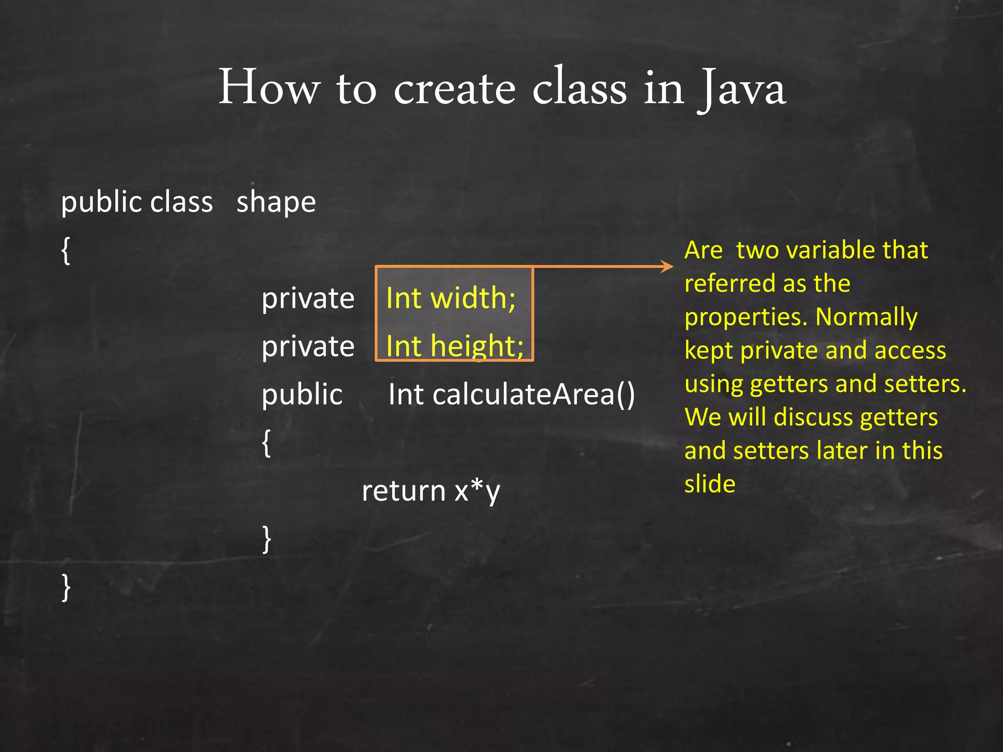 How to create class in Java
public class shape
{
private Int width;
private Int height;
public Int calculateArea()
{
return x*y
}
}
Are two variable that
referred as the
properties. Normally
kept private and access
using getters and setters.
We will discuss getters
and setters later in this
slide
 