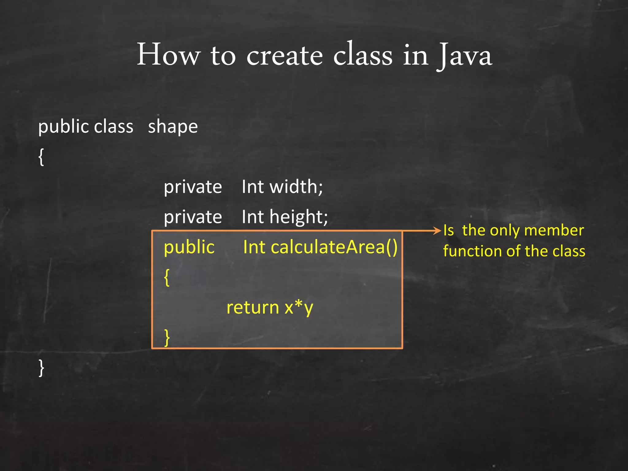 How to create class in Java
public class shape
{
private Int width;
private Int height;
public Int calculateArea()
{
return x*y
}
}
Is the only member
function of the class
 