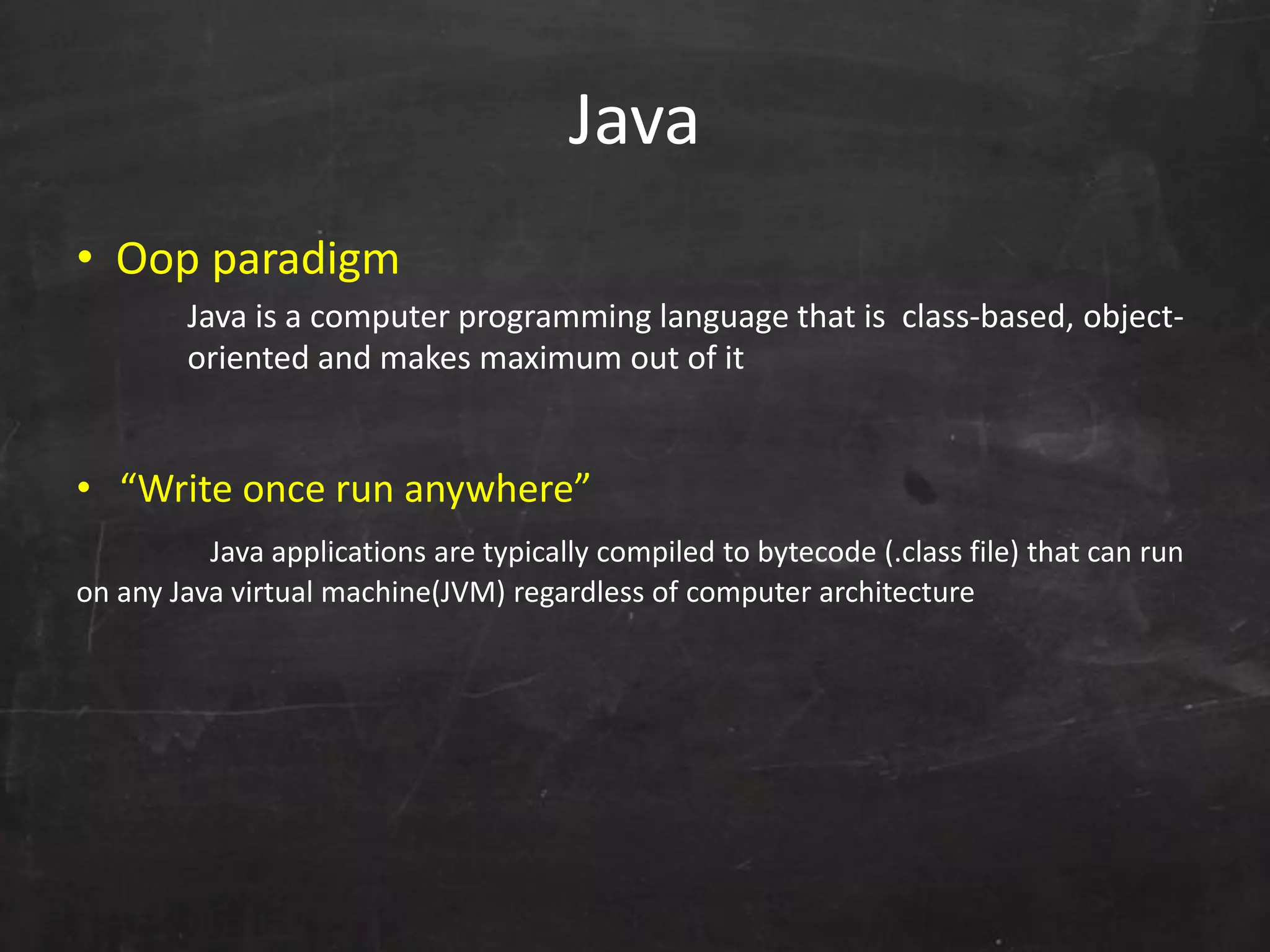 Java
• Oop paradigm
Java is a computer programming language that is class-based, object-
oriented and makes maximum out of it
• “Write once run anywhere”
Java applications are typically compiled to bytecode (.class file) that can run
on any Java virtual machine(JVM) regardless of computer architecture
 