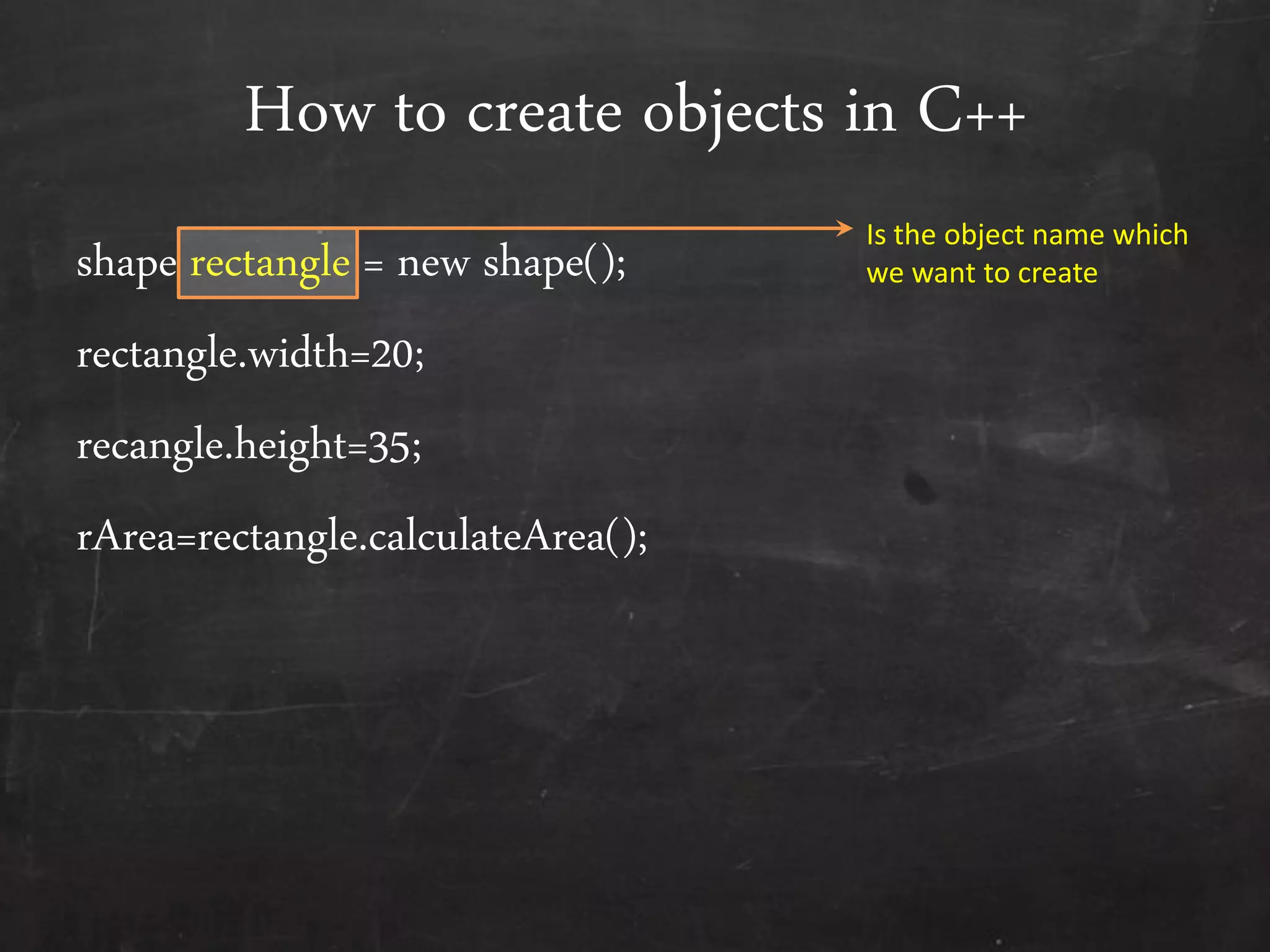 How to create objects in C++
shape rectangle = new shape();
rectangle.width=20;
recangle.height=35;
rArea=rectangle.calculateArea();
Is the object name which
we want to create
 